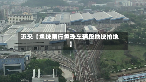 近来【鱼珠限行鱼珠车辆段地块拍地】