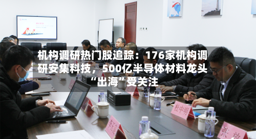 机构调研热门股追踪：176家机构调研安集科技，500亿半导体材料龙头“出海”受关注