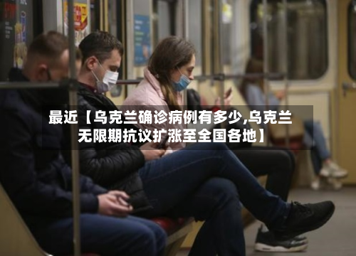 最近【乌克兰确诊病例有多少,乌克兰无限期抗议扩涨至全国各地】