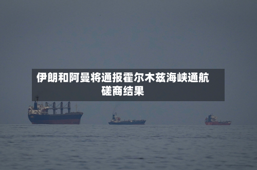 伊朗和阿曼将通报霍尔木兹海峡通航磋商结果