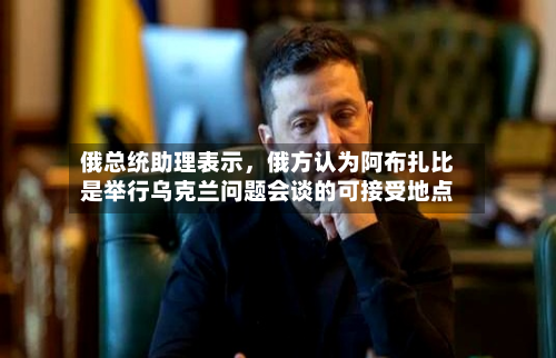 俄总统助理表示，俄方认为阿布扎比是举行乌克兰问题会谈的可接受地点