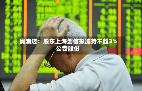 奥浦迈:股东上海磐信拟减持不超3%公司股份-第1张图片