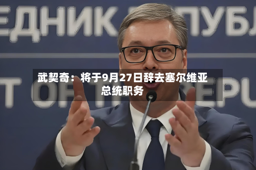 武契奇:将于9月27日辞去塞尔维亚总统职务-第1张图片