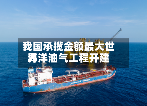我国承揽金额最大世界
海洋油气工程开建-第1张图片