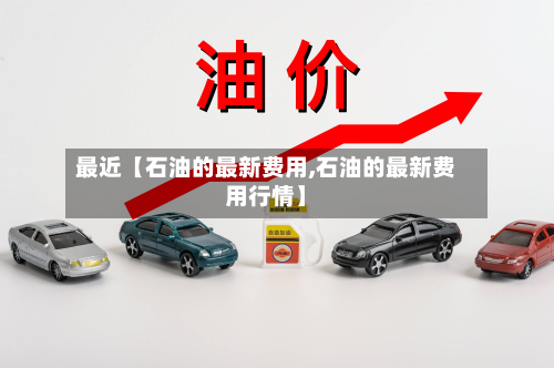 最近【石油的最新费用,石油的最新费用行情】