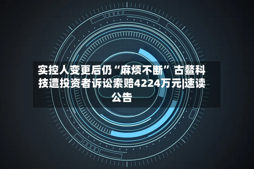 实控人变更后仍“麻烦不断” 古鳌科技遭投资者诉讼索赔4224万元|速读公告