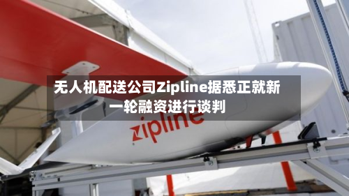 无人机配送公司Zipline据悉正就新一轮融资进行谈判