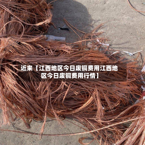 近来【江西地区今日废铜费用江西地区今日废铜费用行情】