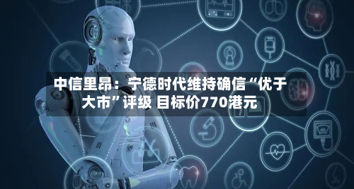 中信里昂：宁德时代维持确信“优于大市”评级 目标价770港元-第1张图片