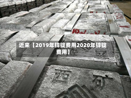 近来【2019年锌锭费用2020年锌锭费用】