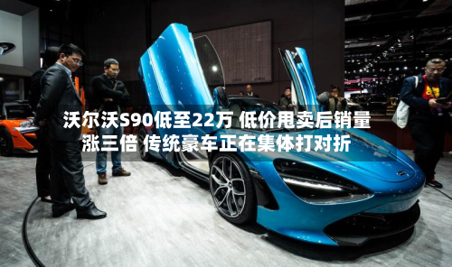 沃尔沃S90低至22万 低价甩卖后销量涨三倍 传统豪车正在集体打对折