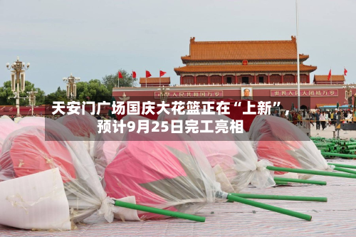 天安门广场国庆大花篮正在“上新”	，预计9月25日完工亮相-第1张图片