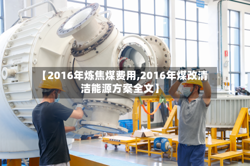 【2016年炼焦煤费用,2016年煤改清洁能源方案全文】