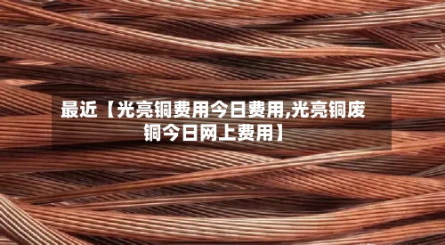 最近【光亮铜费用今日费用,光亮铜废铜今日网上费用】