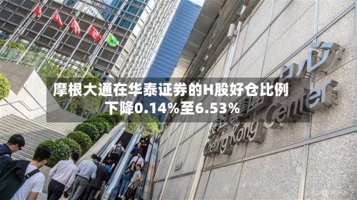摩根大通在华泰证券的H股好仓比例下降0.14%至6.53%
