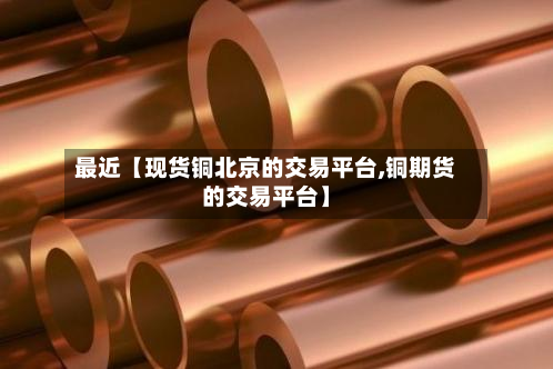 最近【现货铜北京的交易平台,铜期货的交易平台】