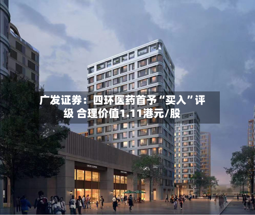 广发证券：四环医药首予“买入”评级 合理价值1.11港元/股-第1张图片