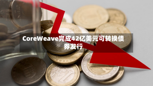 CoreWeave完成42亿美元可转换债券发行
