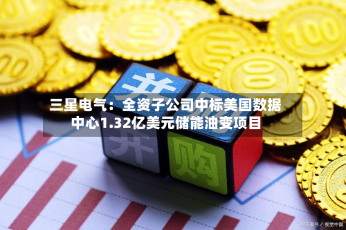三星电气：全资子公司中标美国数据中心1.32亿美元储能油变项目
