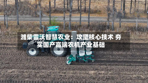 潍柴雷沃智慧农业：攻坚核心技术 夯实国产高端农机产业基础