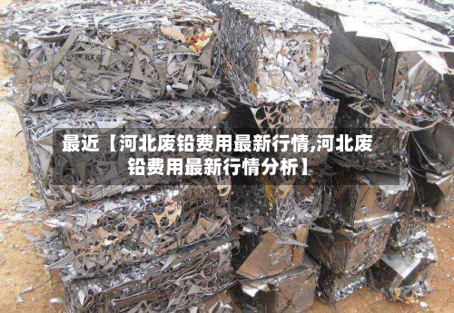 最近【河北废铅费用最新行情,河北废铅费用最新行情分析】